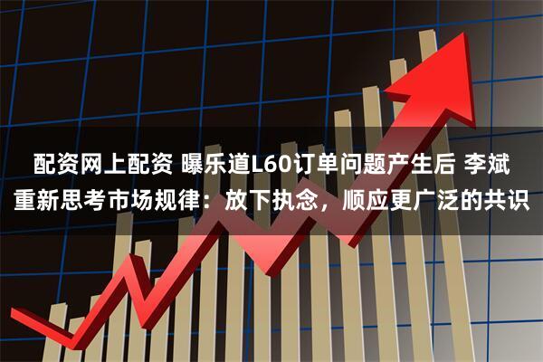 配资网上配资 曝乐道L60订单问题产生后 李斌重新思考市场规律：放下执念，顺应更广泛的共识