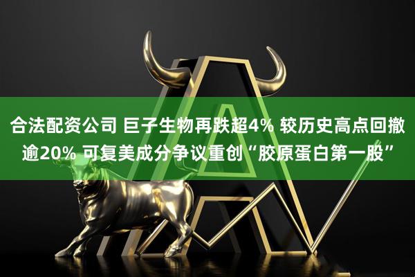 合法配资公司 巨子生物再跌超4% 较历史高点回撤逾20% 可复美成分争议重创“胶原蛋白第一股”