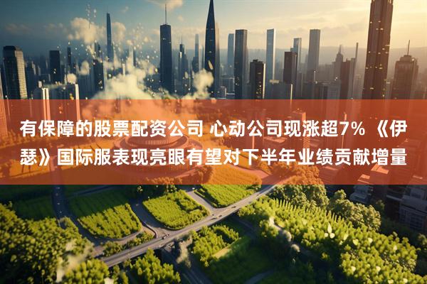 有保障的股票配资公司 心动公司现涨超7% 《伊瑟》国际服表现亮眼有望对下半年业绩贡献增量