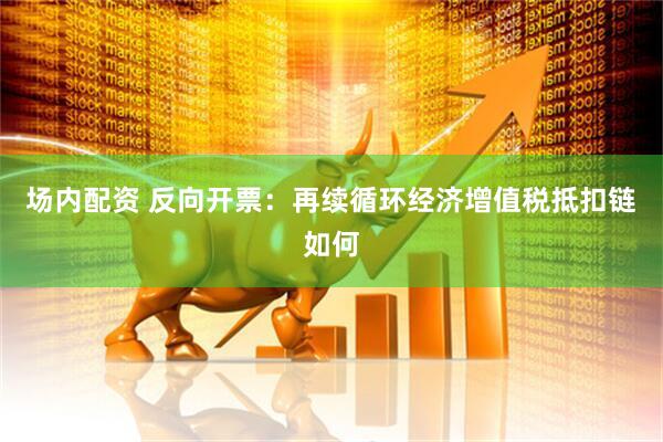 场内配资 反向开票：再续循环经济增值税抵扣链如何