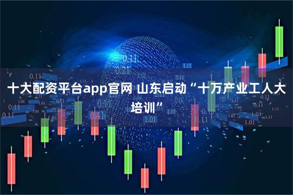 十大配资平台app官网 山东启动“十万产业工人大培训”