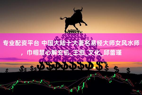 专业配资平台 中国大陆十大著名易经大师女风水师，巾帼慧心解玄机_王愈_文化_邱蕾瑾