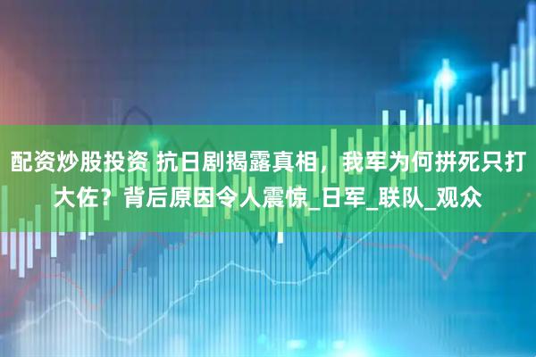 配资炒股投资 抗日剧揭露真相，我军为何拼死只打大佐？背后原因令人震惊_日军_联队_观众