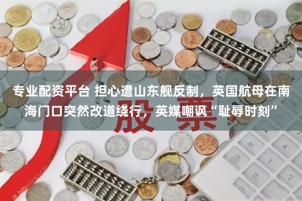 专业配资平台 担心遭山东舰反制，英国航母在南海门口突然改道绕行，英媒嘲讽“耻辱时刻”