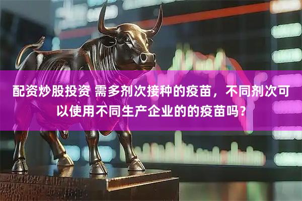 配资炒股投资 需多剂次接种的疫苗，不同剂次可以使用不同生产企业的的疫苗吗？
