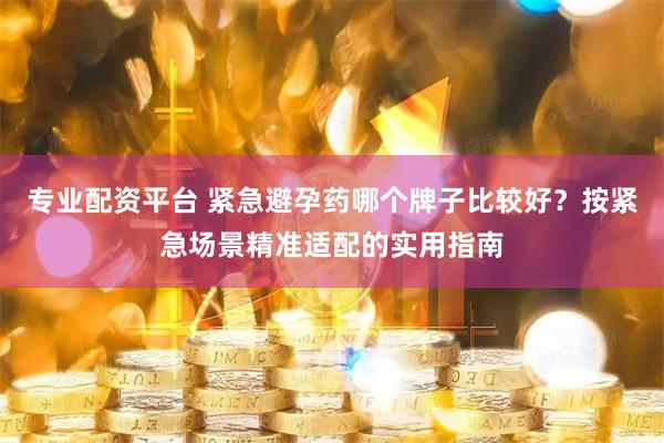 专业配资平台 紧急避孕药哪个牌子比较好？按紧急场景精准适配的实用指南