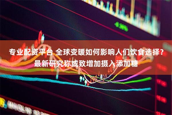 专业配资平台 全球变暖如何影响人们饮食选择？最新研究称或致增加摄入添加糖