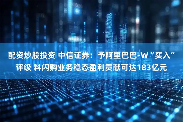 配资炒股投资 中信证券：予阿里巴巴-W“买入”评级 料闪购业务稳态盈利贡献可达183亿元