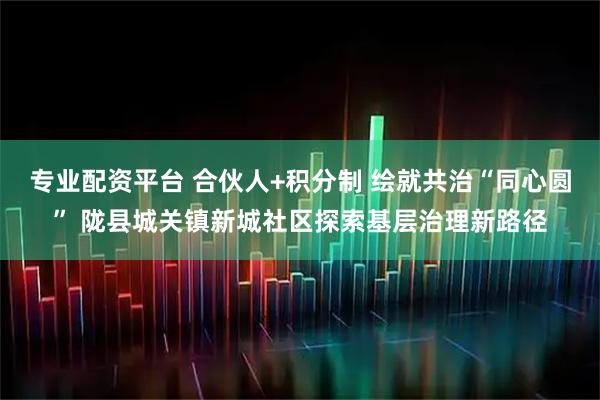 专业配资平台 合伙人+积分制 绘就共治“同心圆” 陇县城关镇新城社区探索基层治理新路径